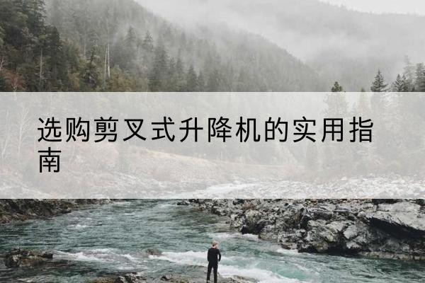 旅顺口剪叉式升降机怎么选-选购剪叉式升降机的实用指南