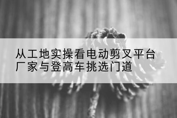 旅顺口电动剪叉升降平台厂家-从工地实操看电动剪叉平台厂家与登高车挑选门道