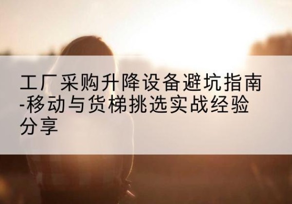 旅顺口移动式升降机怎么选-工厂采购升降设备避坑指南-移动与货梯挑选实战经验分享