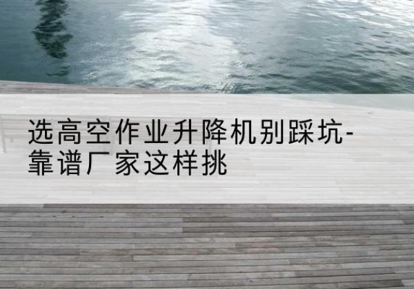旅顺口剪叉式升降机厂家-选高空作业升降机别踩坑-靠谱厂家这样挑