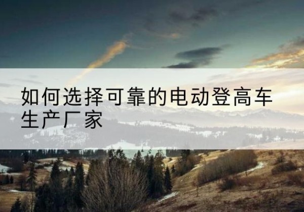 旅顺口电动登高车厂家-如何选择可靠的电动登高车生产厂家