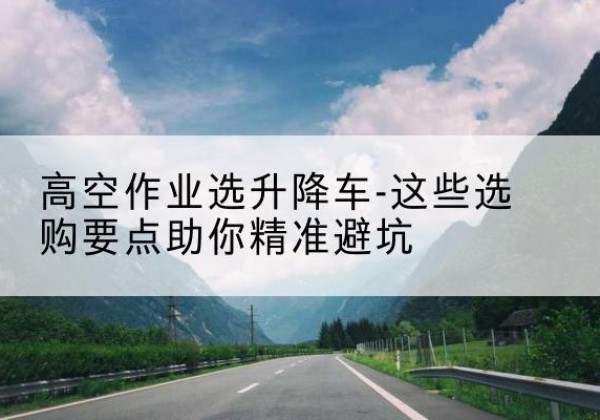 旅顺口升降车厂家-高空作业选升降车-这些选购要点助你*避坑