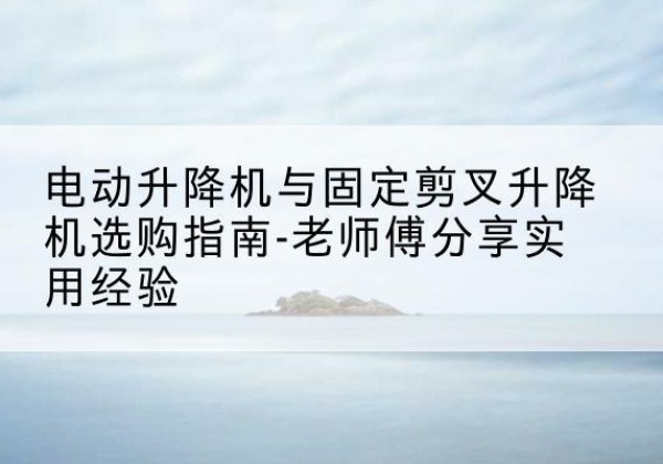 旅顺口电动升降机怎么选-电动升降机与固定剪叉升降机选购指南-老师傅分享实用经验