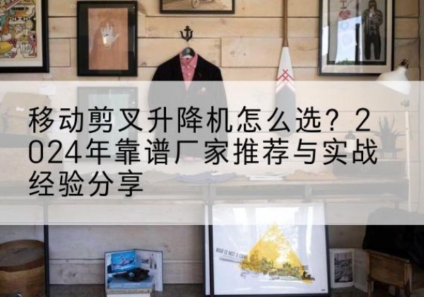 旅顺口升降平台厂家推荐-移动剪叉升降机怎么选？2024年靠谱厂家推荐与实战经验分享